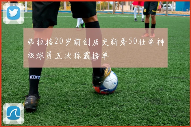 弗拉格20岁前创历史新秀50壮举神级球员五次称霸榜单