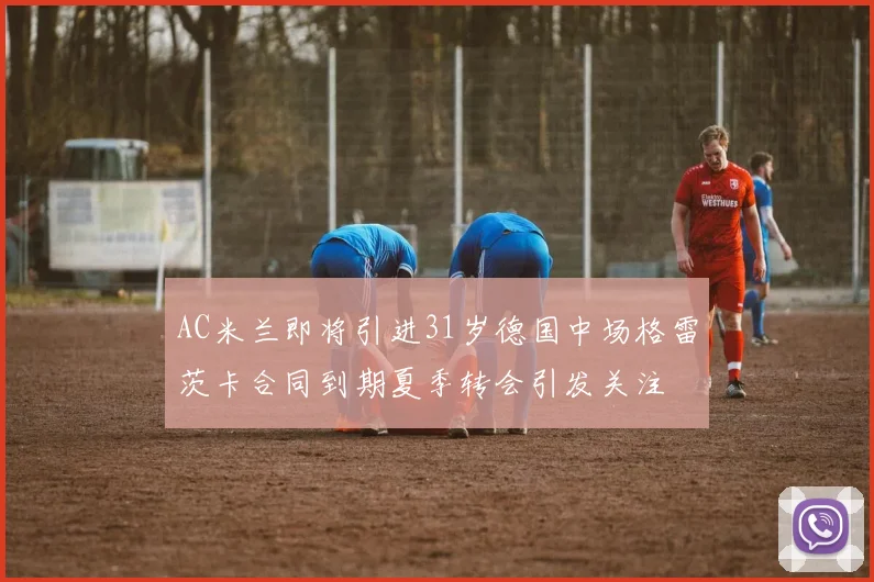 AC米兰即将引进31岁德国中场格雷茨卡合同到期夏季转会引发关注