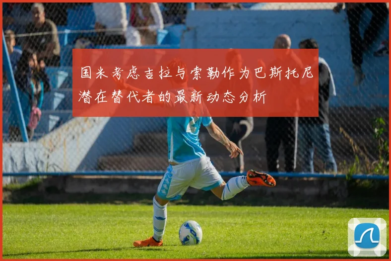 国米考虑吉拉与索勒作为巴斯托尼潜在替代者的最新动态分析