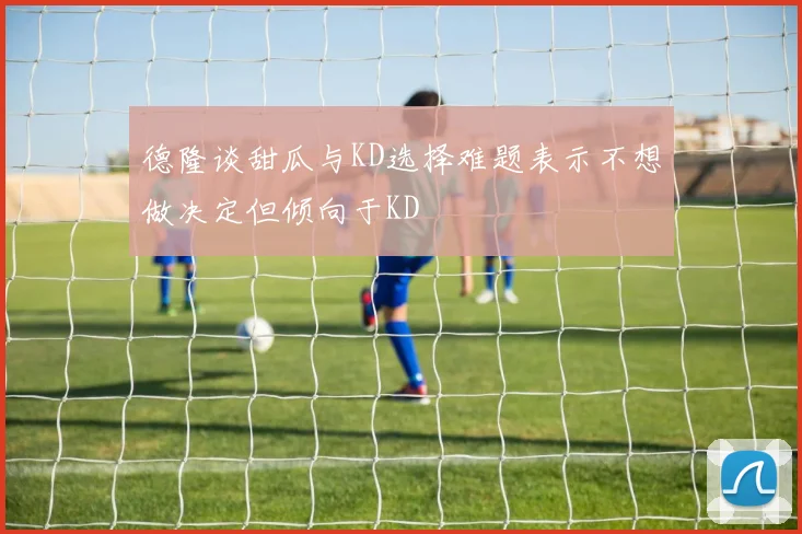 德隆谈甜瓜与KD选择难题表示不想做决定但倾向于KD