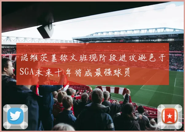 诺维茨基称文班现阶段进攻逊色于SGA未来十年将成最强球员