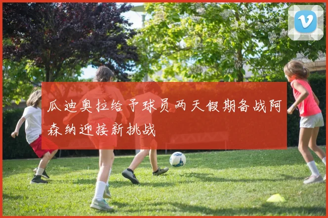 瓜迪奥拉给予球员两天假期备战阿森纳迎接新挑战