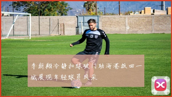 李新翔冷静扣球破门助海港扳回一城展现年轻球员风采