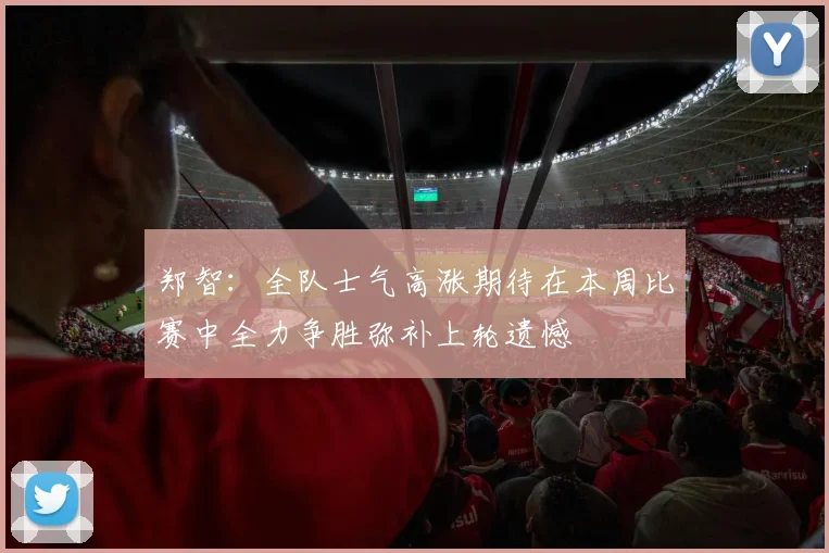 郑智：全队士气高涨期待在本周比赛中全力争胜弥补上轮遗憾