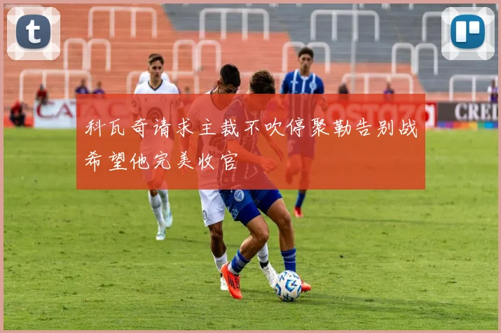 科瓦奇请求主裁不吹停聚勒告别战希望他完美收官