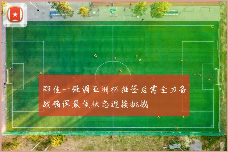 邵佳一强调亚洲杯抽签后需全力备战确保最佳状态迎接挑战