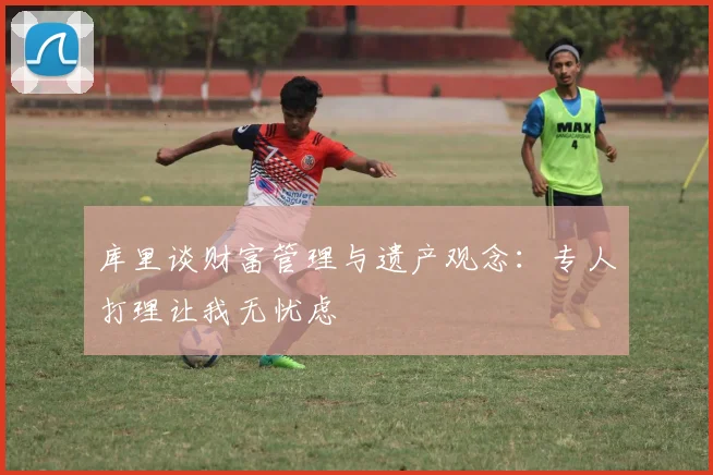 库里谈财富管理与遗产观念：专人打理让我无忧虑