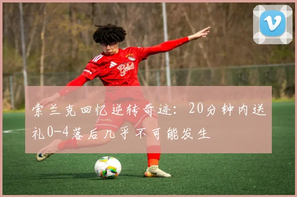 索兰克回忆逆转奇迹：20分钟内送礼0-4落后几乎不可能发生