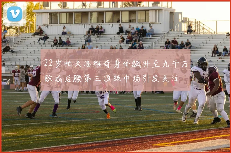 22岁帕夫洛维奇身价飙升至九千万欧成后腰第三顶级中场引发关注