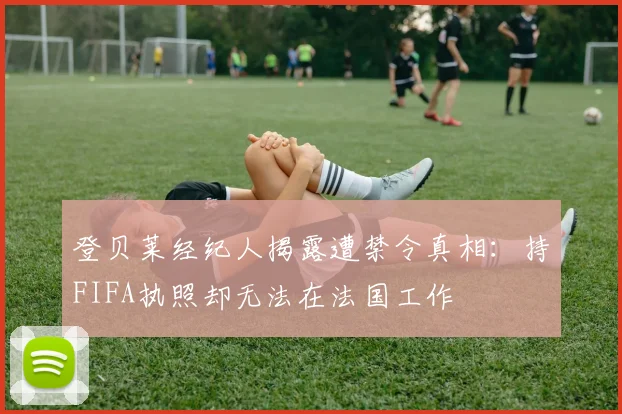 登贝莱经纪人揭露遭禁令真相：持FIFA执照却无法在法国工作