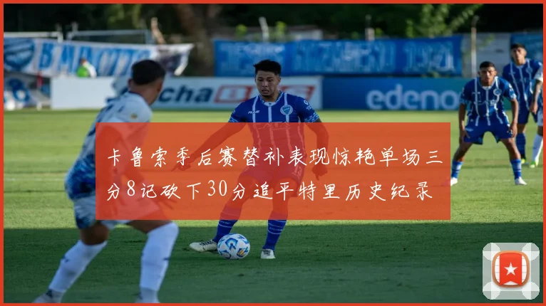卡鲁索季后赛替补表现惊艳单场三分8记砍下30分追平特里历史纪录