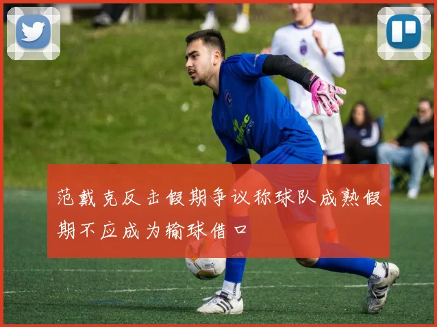 范戴克反击假期争议称球队成熟假期不应成为输球借口