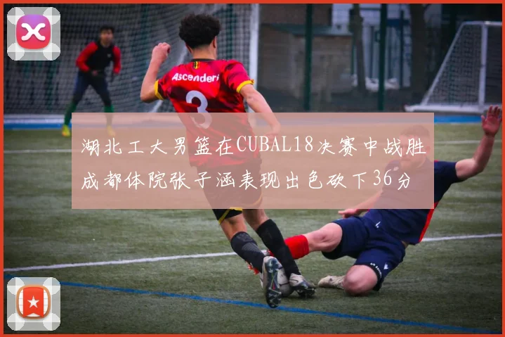 湖北工大男篮在CUBAL18决赛中战胜成都体院张子涵表现出色砍下36分6篮板