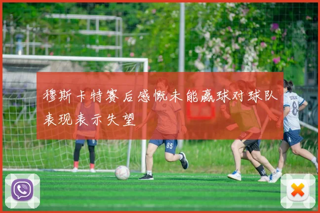 穆斯卡特赛后感慨未能赢球对球队表现表示失望