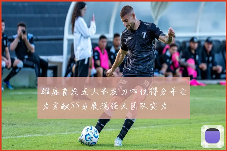 雄鹿首发五人齐发力四位得分手合力贡献55分展现强大团队实力