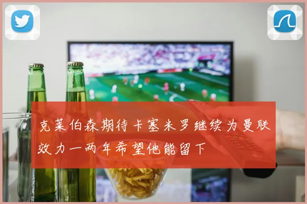 克莱伯森期待卡塞米罗继续为曼联效力一两年希望他能留下