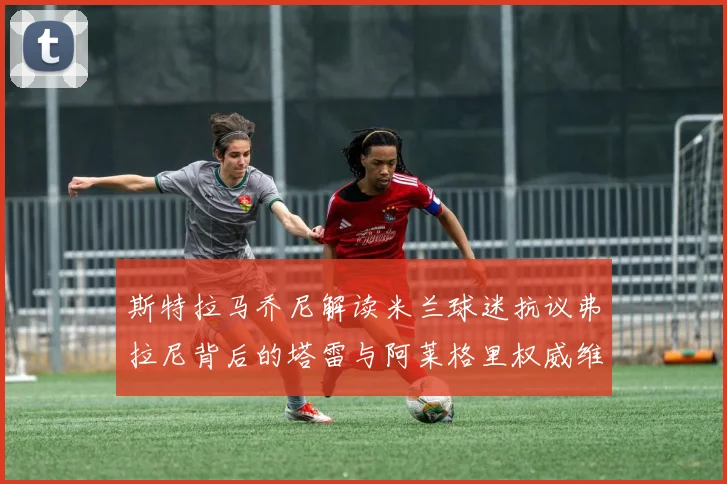 斯特拉马乔尼解读米兰球迷抗议弗拉尼背后的塔雷与阿莱格里权威维护
