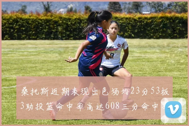 桑托斯近期表现出色场均23分53板3助投篮命中率高达608三分命中率接近50